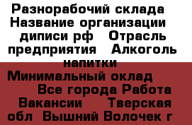 Разнорабочий склада › Название организации ­ диписи.рф › Отрасль предприятия ­ Алкоголь, напитки › Минимальный оклад ­ 17 300 - Все города Работа » Вакансии   . Тверская обл.,Вышний Волочек г.